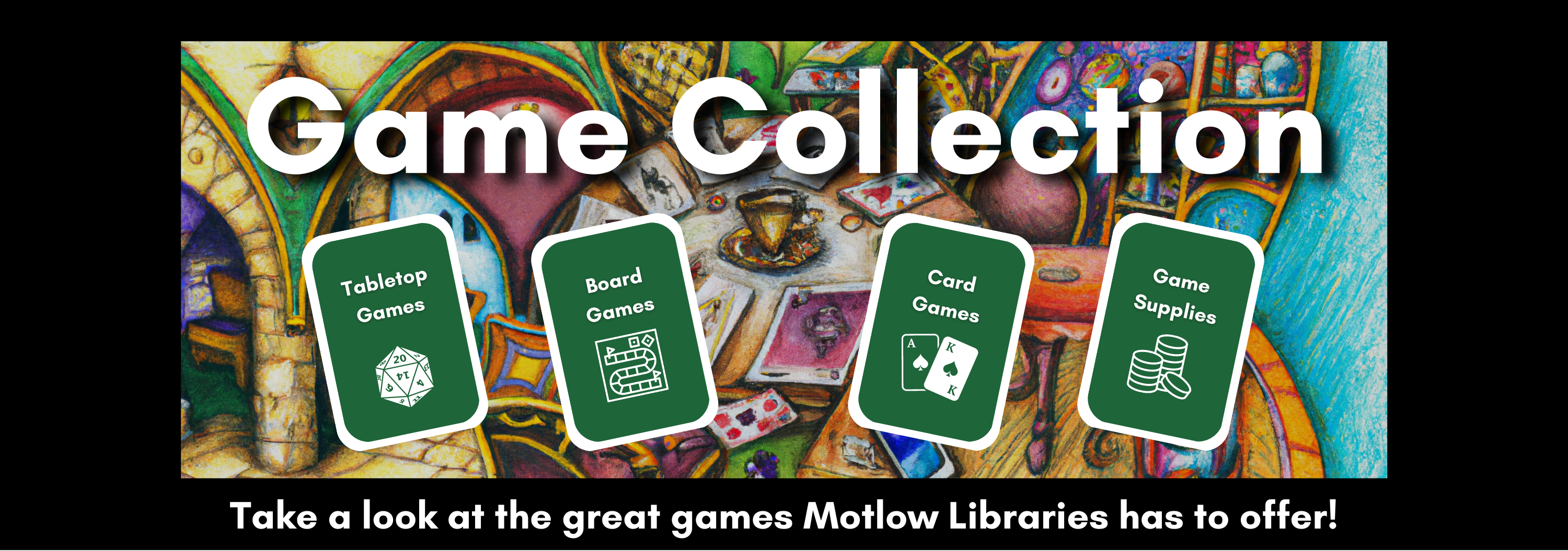 Game collection. Take a look at the great games Motlow Libraries has to offer! Students can borrow tabletop games, board games, card games and game supplies.